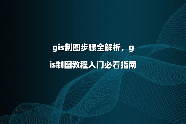 gis制图步骤全解析，gis制图教程入门必看指南
