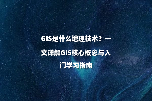 GIS是什么地理技术？一文详解GIS核心概念与入门学习指南
