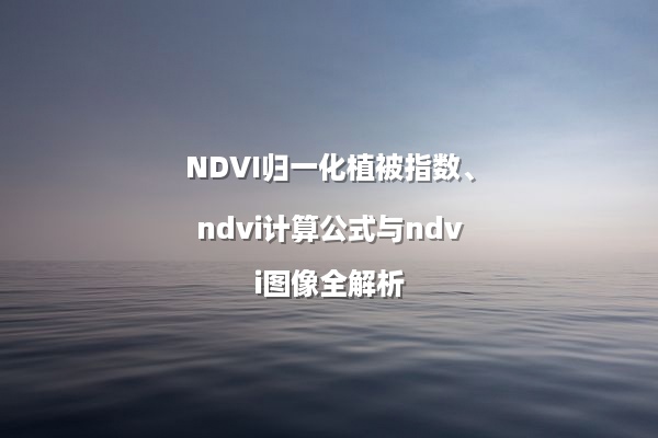NDVI归一化植被指数、ndvi计算公式与ndvi图像全解析