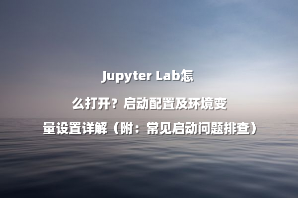 Jupyter Lab怎么打开？启动配置及环境变量设置详解（附：常见启动问题排查）