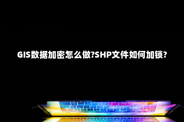 GIS数据加密怎么做?SHP文件如何加锁?