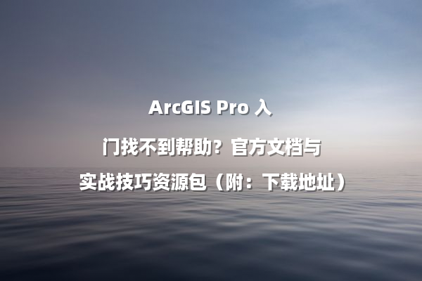 ArcGIS Pro 入门找不到帮助？官方文档与实战技巧资源包（附：下载地址）