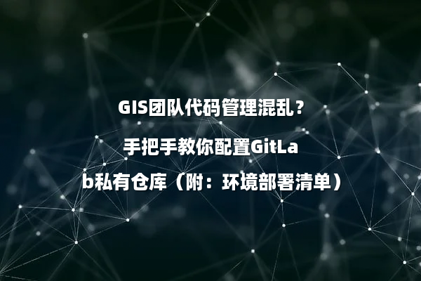 GIS团队代码管理混乱？手把手教你配置GitLab私有仓库（附：环境部署清单）