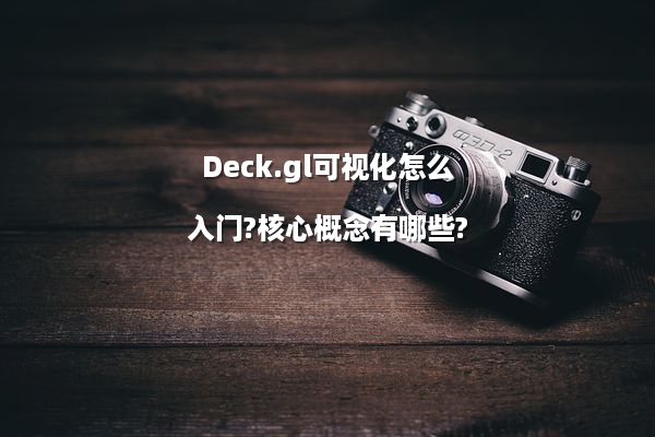 Deck.gl可视化怎么入门?核心概念有哪些?