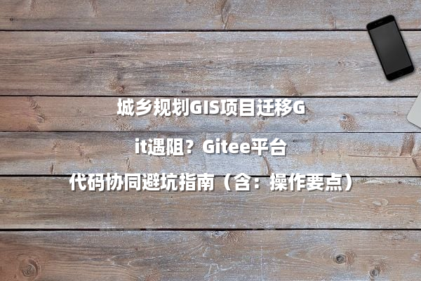 城乡规划GIS项目迁移Git遇阻？Gitee平台代码协同避坑指南（含：操作要点）