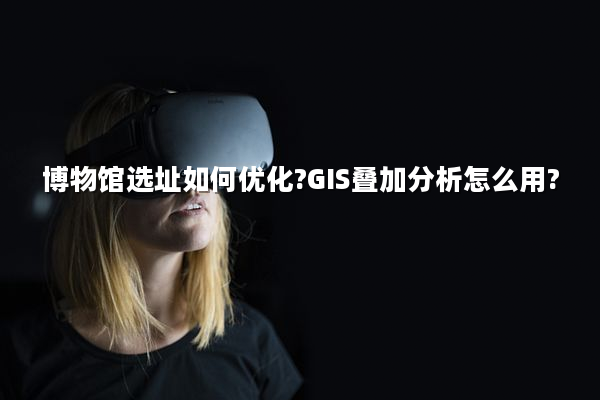 博物馆选址如何优化?GIS叠加分析怎么用?