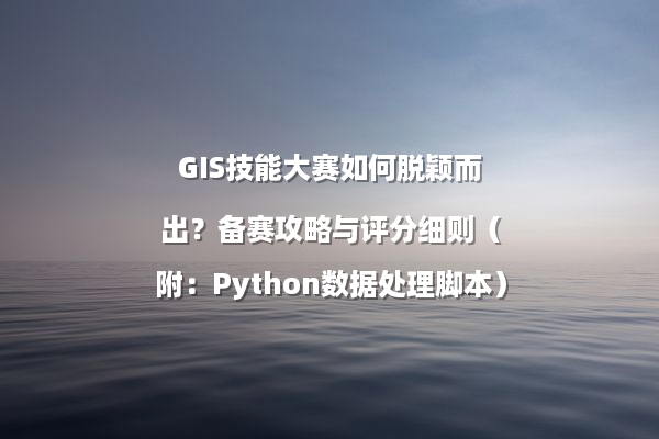 GIS技能大赛如何脱颖而出？备赛攻略与评分细则（附：Python数据处理脚本）