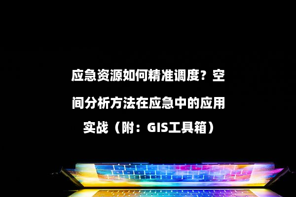 应急资源如何精准调度？空间分析方法在应急中的应用实战（附：GIS工具箱）