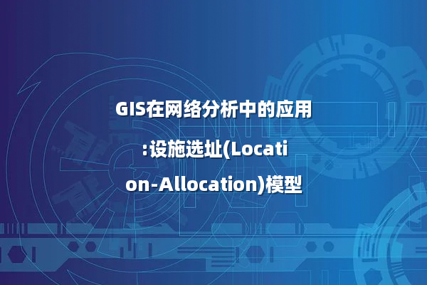 GIS在网络分析中的应用:设施选址(Location-Allocation)模型