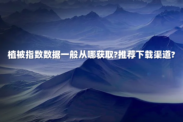 植被指数数据一般从哪获取?推荐下载渠道?