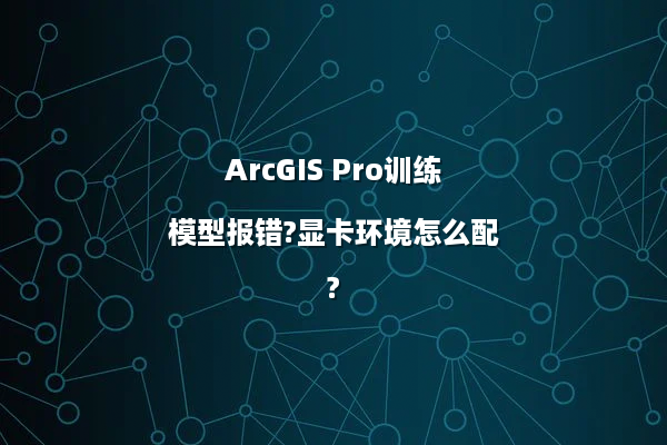 ArcGIS Pro训练模型报错?显卡环境怎么配?