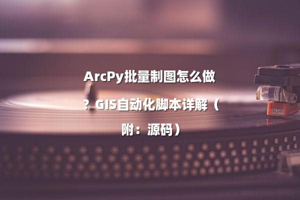 ArcPy批量制图怎么做？GIS自动化脚本详解（附：源码）