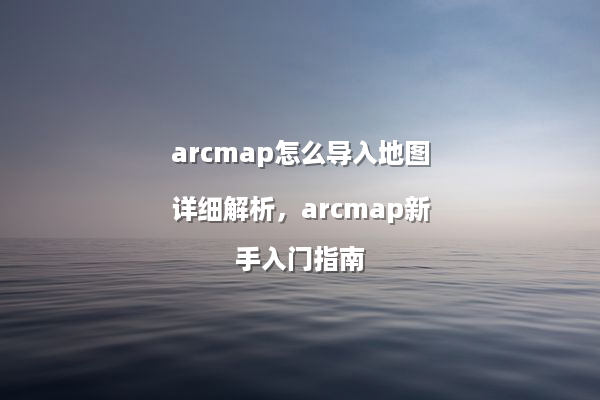arcmap怎么导入地图详细解析，arcmap新手入门指南