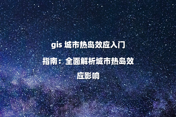 gis 城市热岛效应入门指南：全面解析城市热岛效应影响