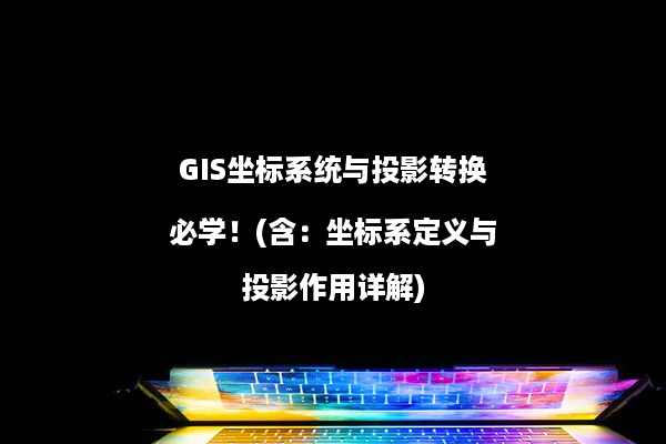 GIS坐标系统与投影转换必学！(含：坐标系定义与投影作用详解)