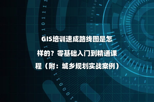 GIS培训速成路线图是怎样的？零基础入门到精通课程（附：城乡规划实战案例）