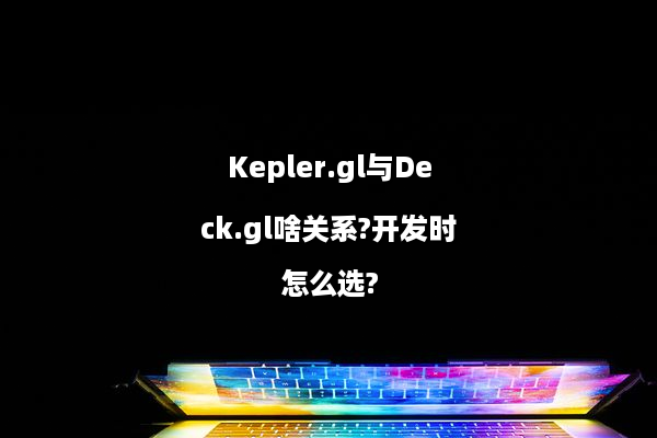 Kepler.gl与Deck.gl啥关系?开发时怎么选?