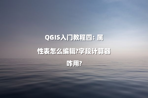 QGIS入门教程四: 属性表怎么编辑?字段计算器咋用?