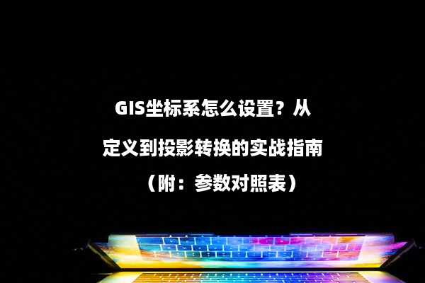 GIS坐标系怎么设置？从定义到投影转换的实战指南（附：参数对照表）