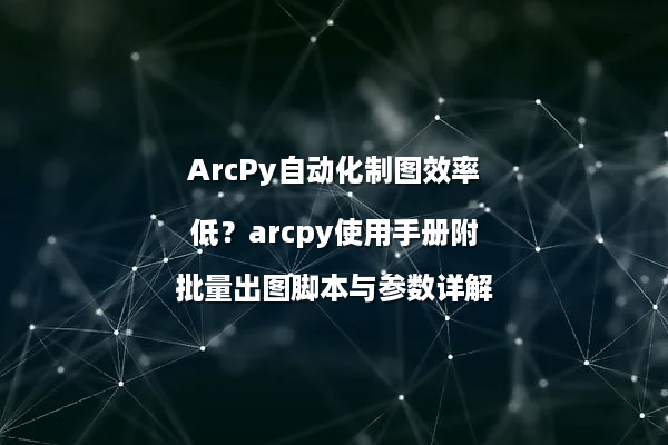 ArcPy自动化制图效率低？arcpy使用手册附批量出图脚本与参数详解
