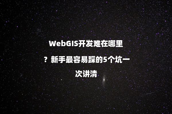 WebGIS开发难在哪里？新手最容易踩的5个坑一次讲清