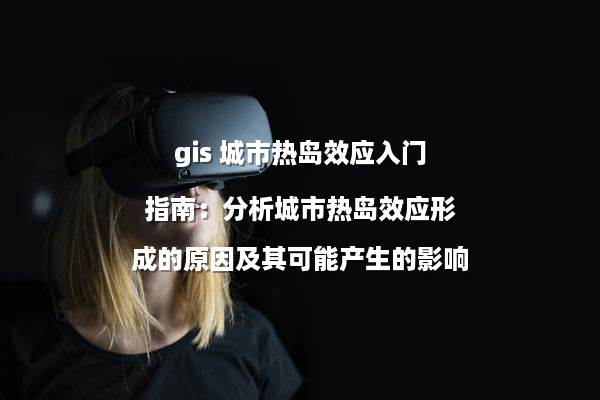 gis 城市热岛效应入门指南：分析城市热岛效应形成的原因及其可能产生的影响