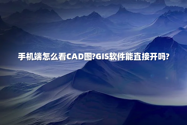 手机端怎么看CAD图?GIS软件能直接开吗?