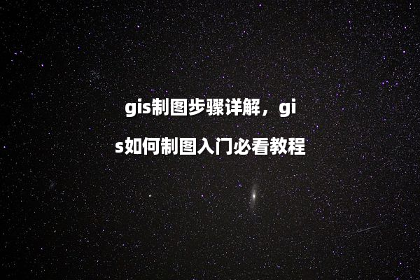 gis制图步骤详解，gis如何制图入门必看教程