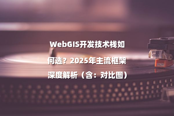 WebGIS开发技术栈如何选？2025年主流框架深度解析（含：对比图）