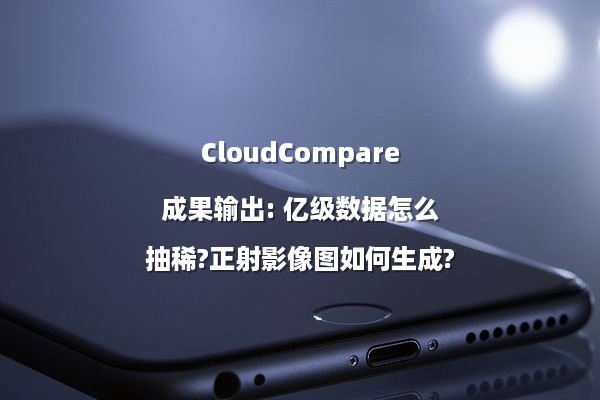 CloudCompare成果输出: 亿级数据怎么抽稀?正射影像图如何生成?