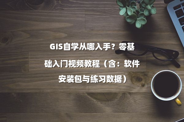 GIS自学从哪入手？零基础入门视频教程（含：软件安装包与练习数据）