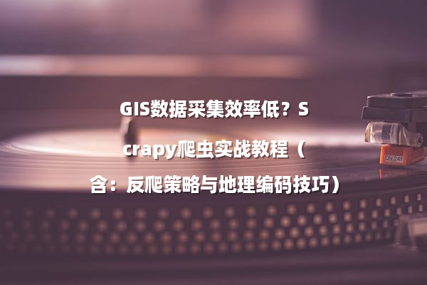 GIS数据采集效率低？Scrapy爬虫实战教程（含：反爬策略与地理编码技巧）