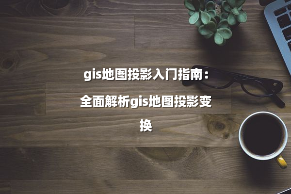 gis地图投影入门指南：全面解析gis地图投影变换