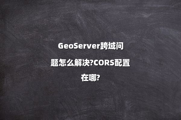 GeoServer跨域问题怎么解决?CORS配置在哪?