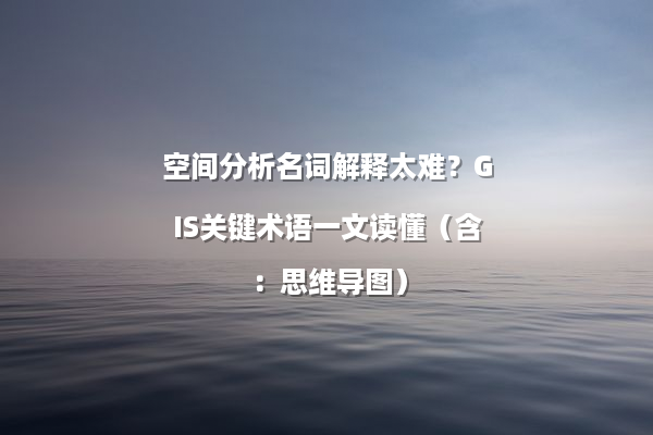 空间分析名词解释太难？GIS关键术语一文读懂（含：思维导图）