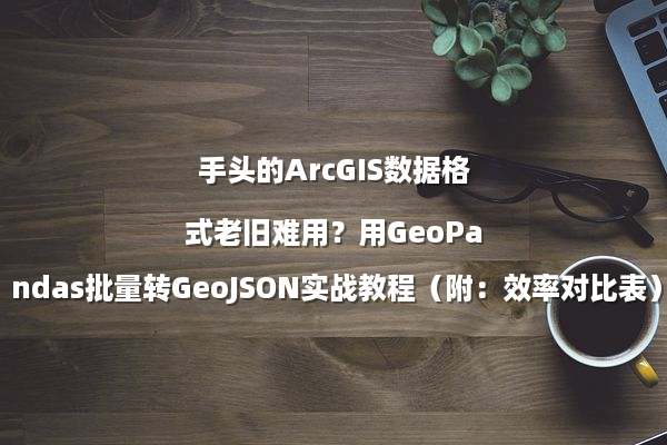 手头的ArcGIS数据格式老旧难用？用GeoPandas批量转GeoJSON实战教程（附：效率对比表）