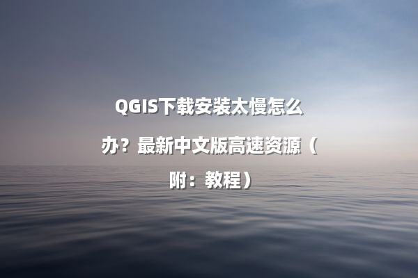 QGIS下载安装太慢怎么办？最新中文版高速资源（附：教程）
