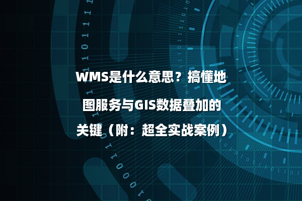 WMS是什么意思？搞懂地图服务与GIS数据叠加的关键（附：超全实战案例）