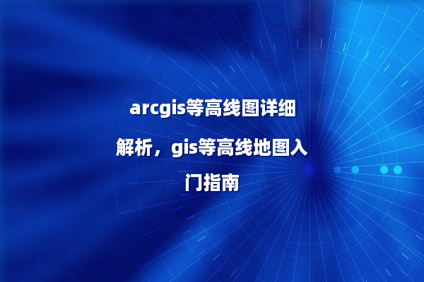 arcgis等高线图详细解析，gis等高线地图入门指南