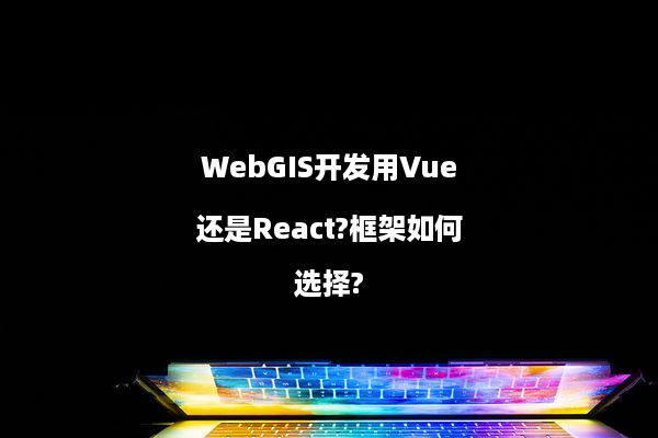 WebGIS开发用Vue还是React?框架如何选择?