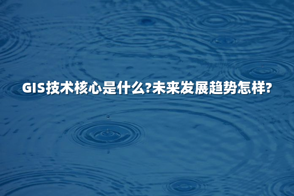 GIS技术核心是什么?未来发展趋势怎样?