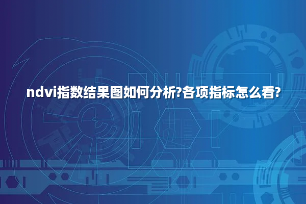 ndvi指数结果图如何分析?各项指标怎么看?