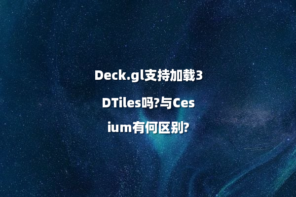 Deck.gl支持加载3DTiles吗?与Cesium有何区别?