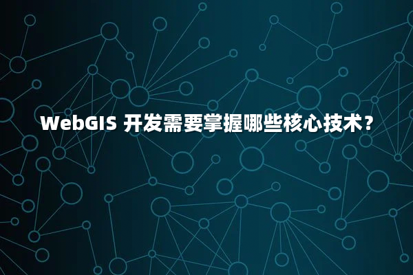 WebGIS 开发需要掌握哪些核心技术？