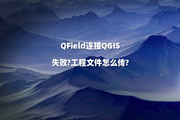 QField连接QGIS失败?工程文件怎么传?