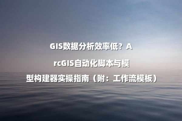 GIS数据分析效率低?ArcGIS自动化脚本与模型构建器实操指南(附:工作流模板)