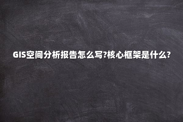 GIS空间分析报告怎么写?核心框架是什么?