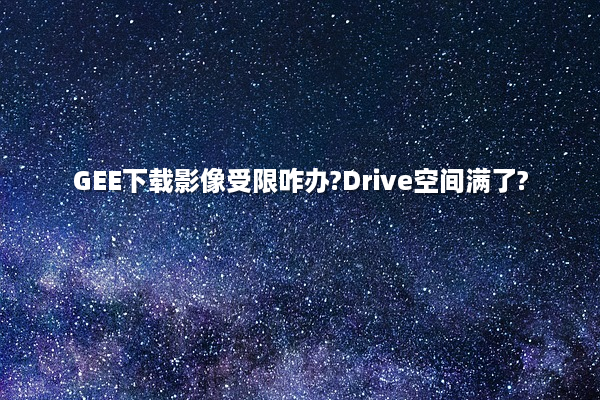 GEE下载影像受限咋办?Drive空间满了?