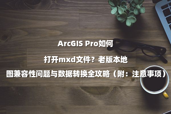 ArcGIS Pro如何打开mxd文件？老版本地图兼容性问题与数据转换全攻略（附：注意事项）
