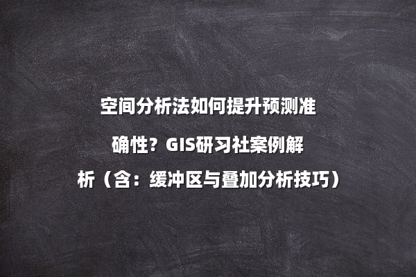 空间分析法如何提升预测准确性？GIS研习社案例解析（含：缓冲区与叠加分析技巧）